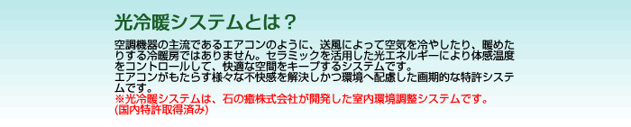 光冷暖システムとは?空調機器の主流であるエアコンのように、送風によって空気を冷やしたり、暖めたりする冷暖房ではありません。セラミックを活用した光エネルギーにより体感温度をコントロールして、快適な空調をキープするシステムです。エアコンがもたらす様々な不快感を解決しかつ環境へ配慮した画期的な特殊システムです。光冷暖システムは、石の癒株式会社が開発した室内環境調整システムです。(国内特許取得済み)